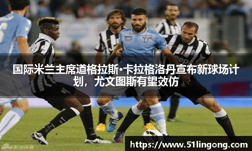 国际米兰主席道格拉斯·卡拉格洛丹宣布新球场计划，尤文图斯有望效仿