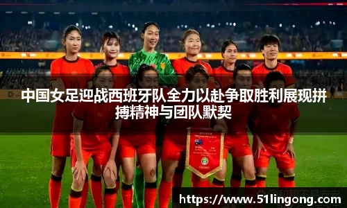 中国女足迎战西班牙队全力以赴争取胜利展现拼搏精神与团队默契