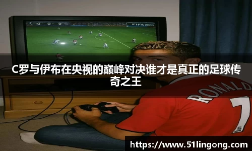 C罗与伊布在央视的巅峰对决谁才是真正的足球传奇之王