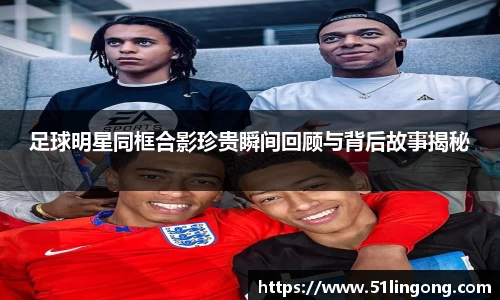 足球明星同框合影珍贵瞬间回顾与背后故事揭秘