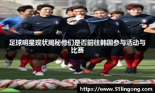 足球明星现状揭秘他们是否前往韩国参与活动与比赛